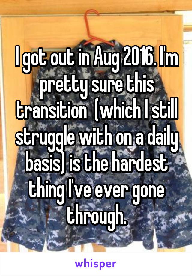 I got out in Aug 2016. I'm pretty sure this transition  (which I still struggle with on a daily basis) is the hardest thing I've ever gone through.