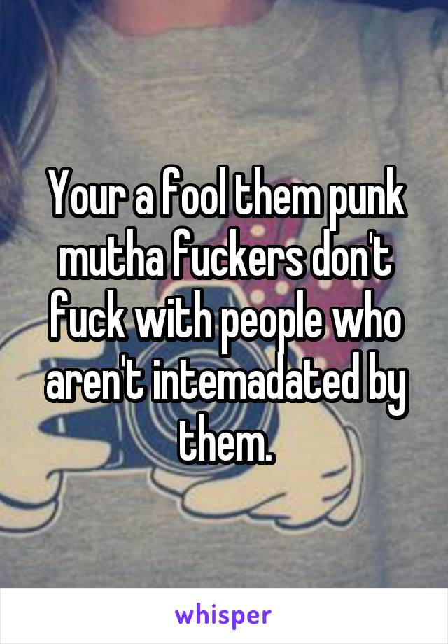 Your a fool them punk mutha fuckers don't fuck with people who aren't intemadated by them.