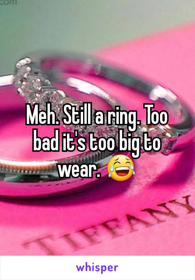 Meh. Still a ring. Too bad it's too big to wear. 😂