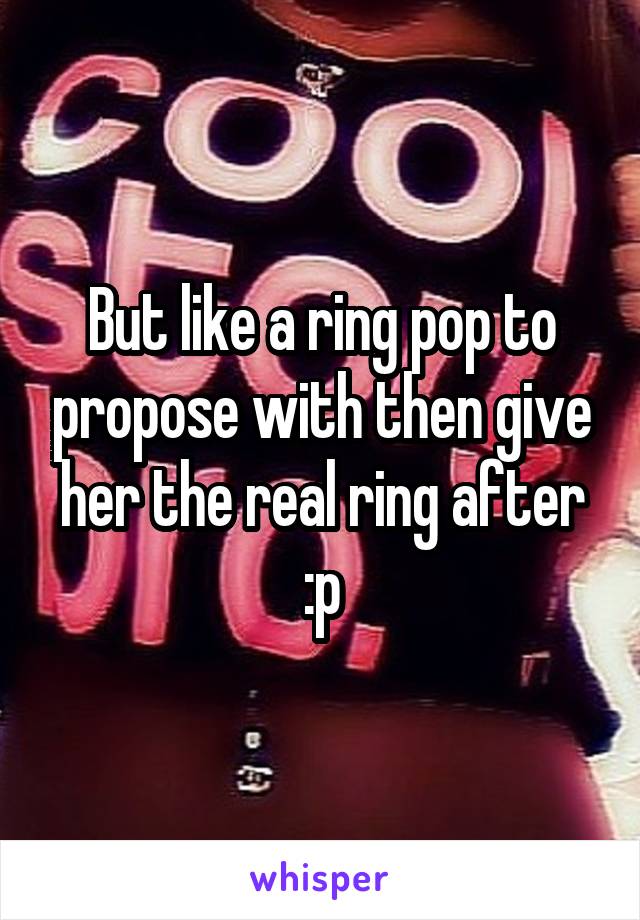 But like a ring pop to propose with then give her the real ring after :p