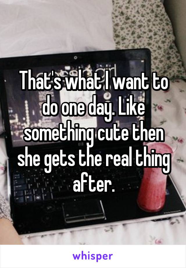 That's what I want to do one day. Like something cute then she gets the real thing after.
