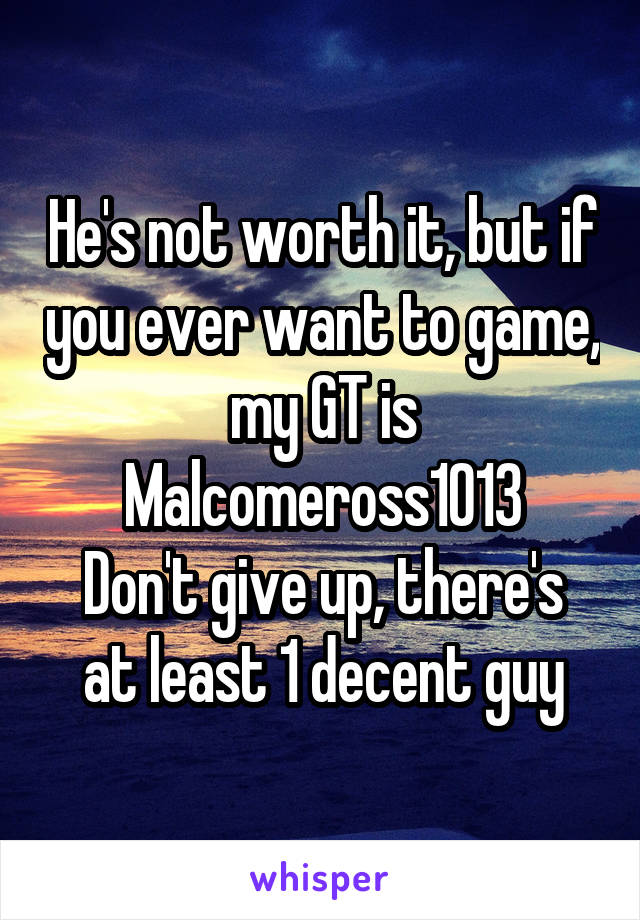 He's not worth it, but if you ever want to game, my GT is Malcomeross1013
Don't give up, there's at least 1 decent guy