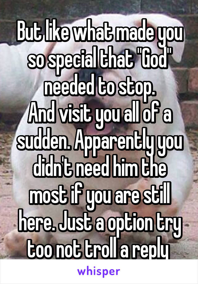But like what made you so special that "God" needed to stop.
And visit you all of a sudden. Apparently you didn't need him the most if you are still here. Just a option try too not troll a reply 
