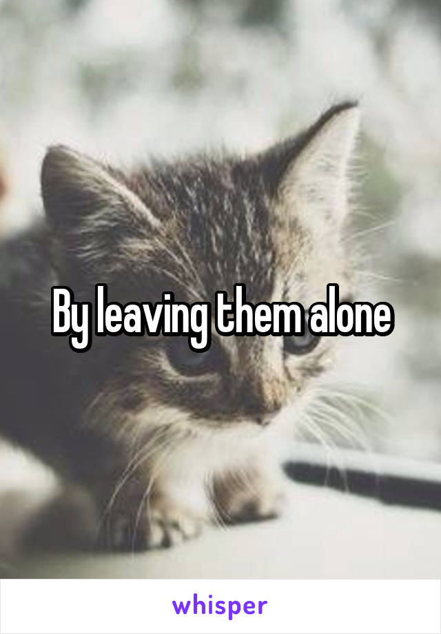 By leaving them alone
