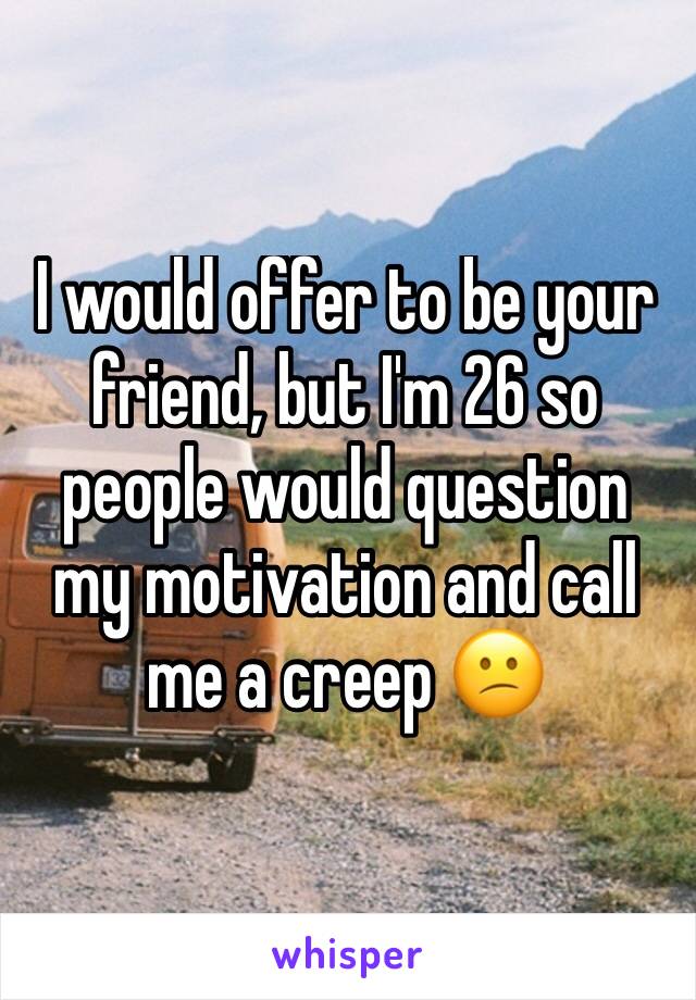 I would offer to be your friend, but I'm 26 so people would question my motivation and call me a creep 😕