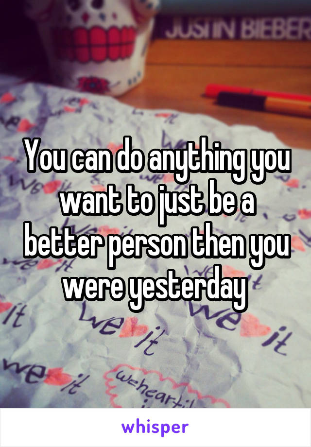 You can do anything you want to just be a better person then you were yesterday 