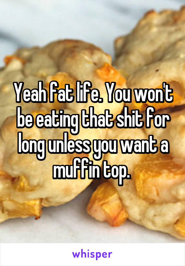 Yeah fat life. You won't be eating that shit for long unless you want a muffin top. 
