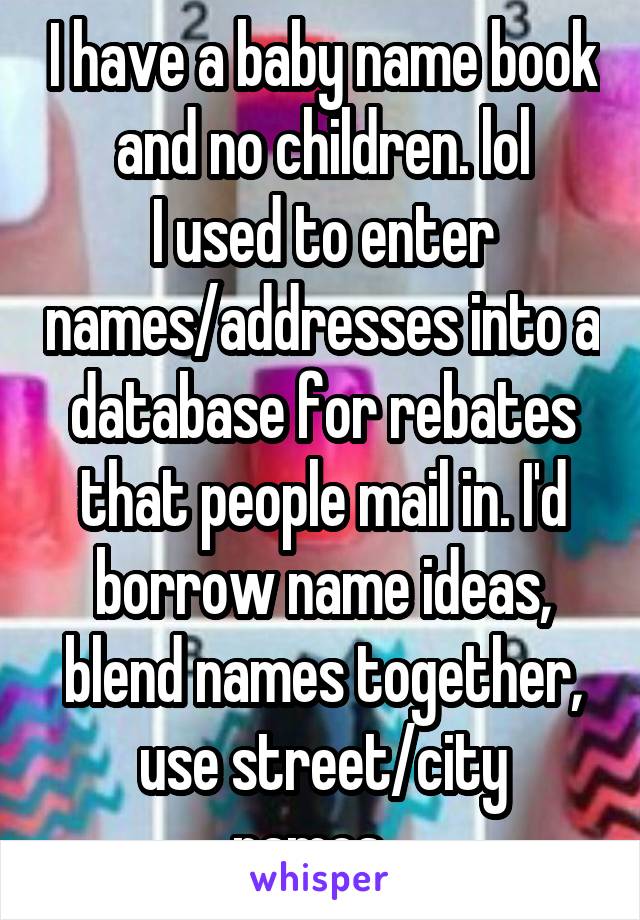I have a baby name book and no children. lol
I used to enter names/addresses into a database for rebates that people mail in. I'd borrow name ideas, blend names together, use street/city names...