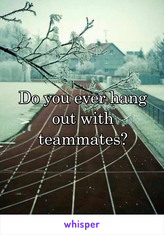 Do you ever hang out with teammates?
