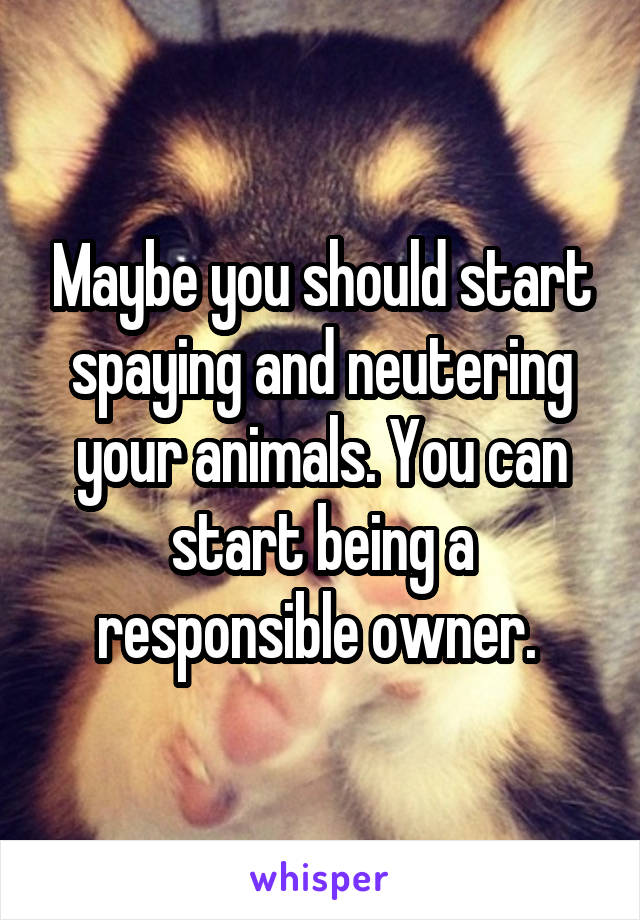 Maybe you should start spaying and neutering your animals. You can start being a responsible owner. 