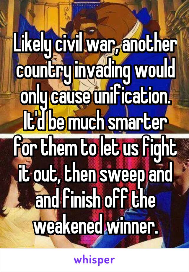 Likely civil war, another country invading would only cause unification. It'd be much smarter for them to let us fight it out, then sweep and and finish off the weakened winner.