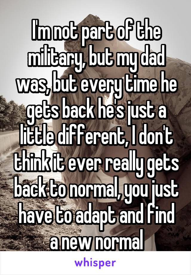 I'm not part of the military, but my dad was, but every time he gets back he's just a little different, I don't think it ever really gets back to normal, you just have to adapt and find a new normal