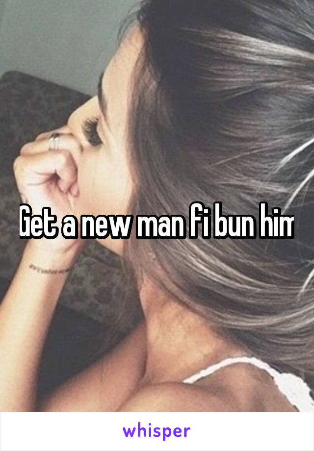 Get a new man fi bun him