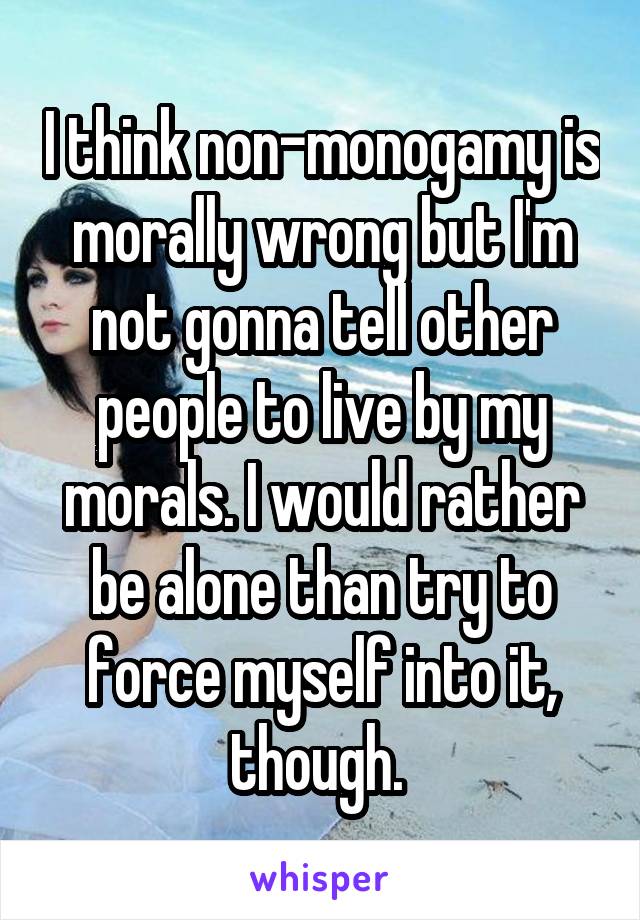 I think non-monogamy is morally wrong but I'm not gonna tell other people to live by my morals. I would rather be alone than try to force myself into it, though. 