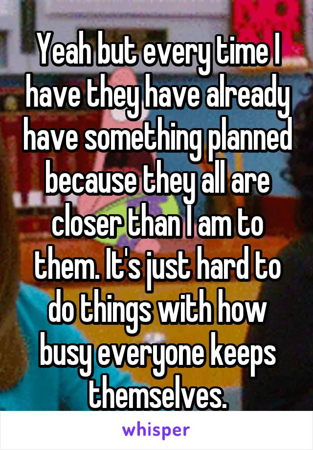 Yeah but every time I have they have already have something planned because they all are closer than I am to them. It's just hard to do things with how busy everyone keeps themselves.