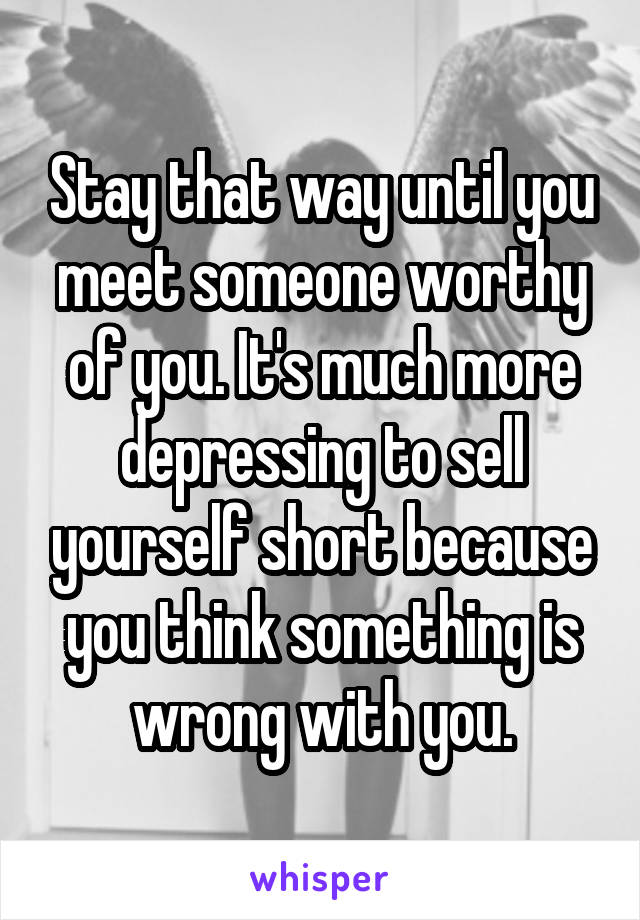 Stay that way until you meet someone worthy of you. It's much more depressing to sell yourself short because you think something is wrong with you.