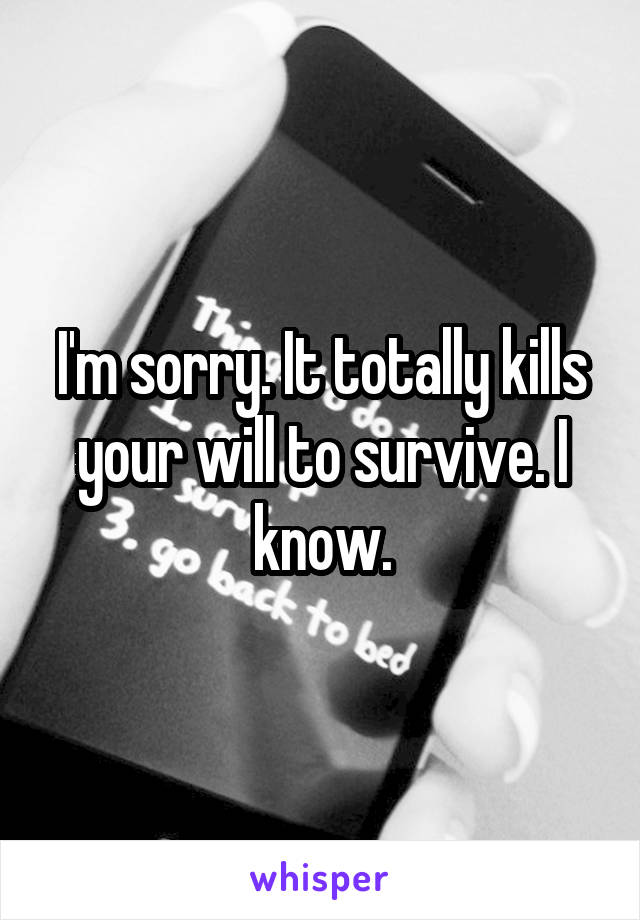 I'm sorry. It totally kills your will to survive. I know.