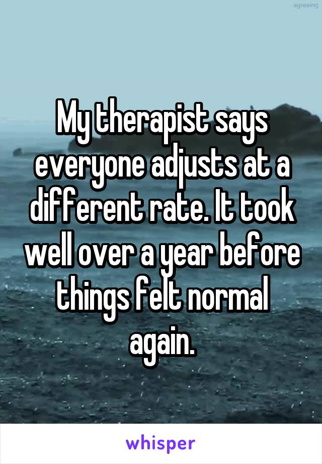 My therapist says everyone adjusts at a different rate. It took well over a year before things felt normal again.