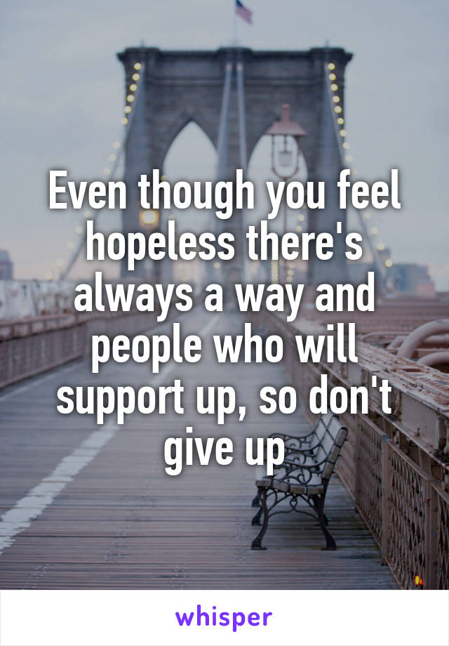 Even though you feel hopeless there's always a way and people who will support up, so don't give up