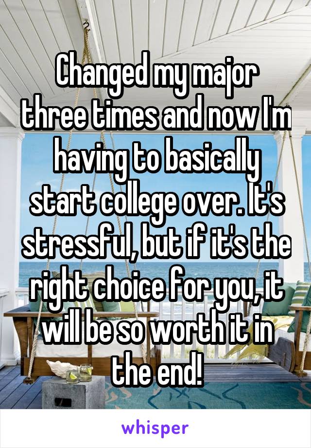 Changed my major three times and now I'm having to basically start college over. It's stressful, but if it's the right choice for you, it will be so worth it in the end!