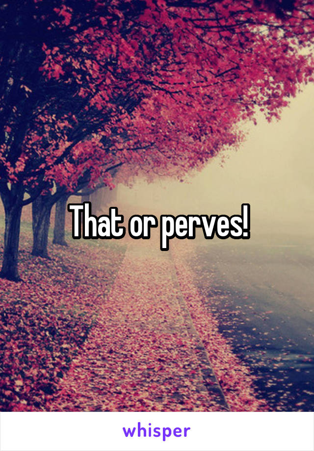 That or perves!