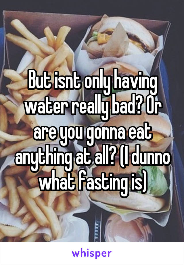 But isnt only having water really bad? Or are you gonna eat anything at all? (I dunno what fasting is)