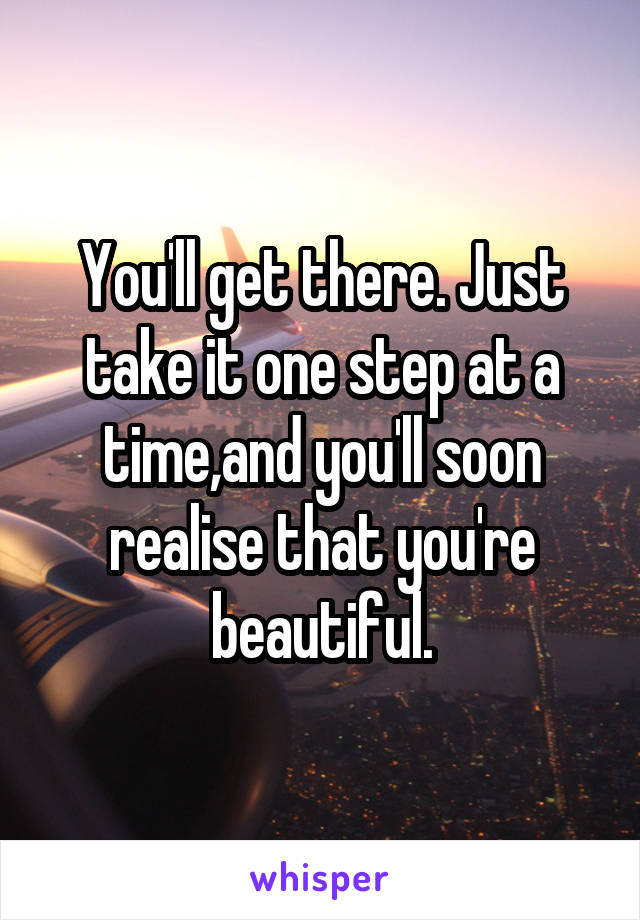 You'll get there. Just take it one step at a time,and you'll soon realise that you're beautiful.
