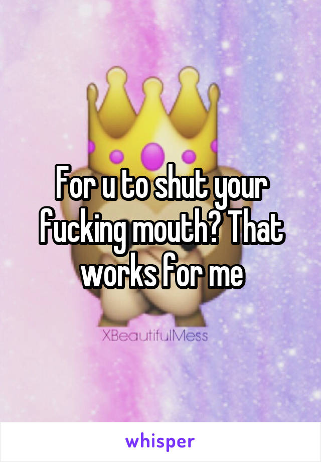 For u to shut your fucking mouth? That works for me