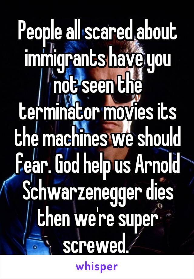 People all scared about immigrants have you not seen the terminator movies its the machines we should fear. God help us Arnold Schwarzenegger dies then we're super screwed. 