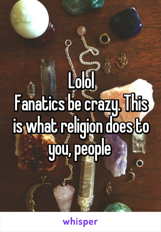 Lolol
Fanatics be crazy. This is what religion does to you, people 