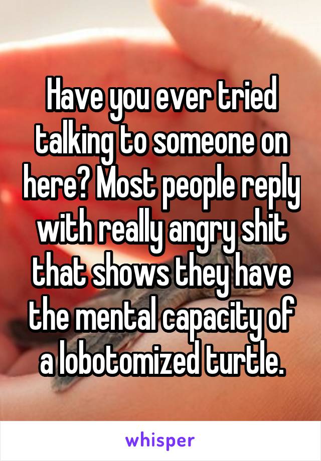 Have you ever tried talking to someone on here? Most people reply with really angry shit that shows they have the mental capacity of a lobotomized turtle.