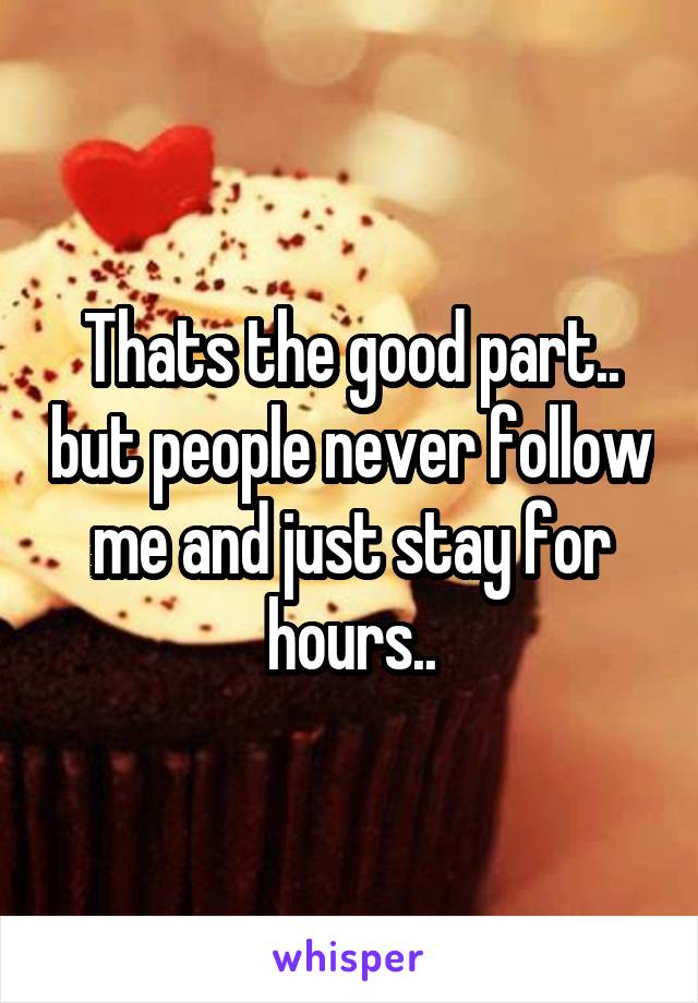 Thats the good part.. but people never follow me and just stay for hours..