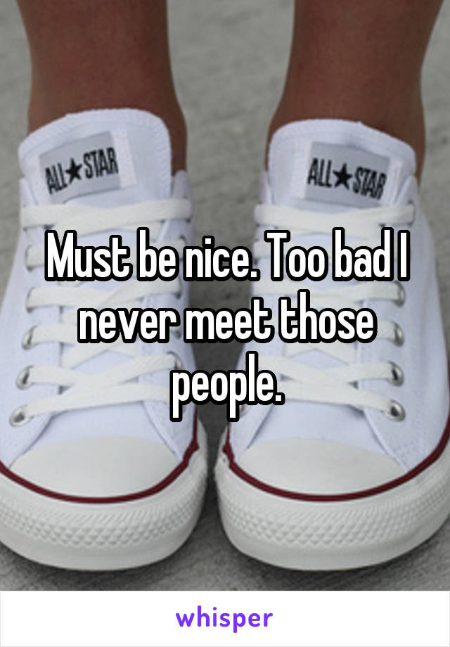 Must be nice. Too bad I never meet those people.