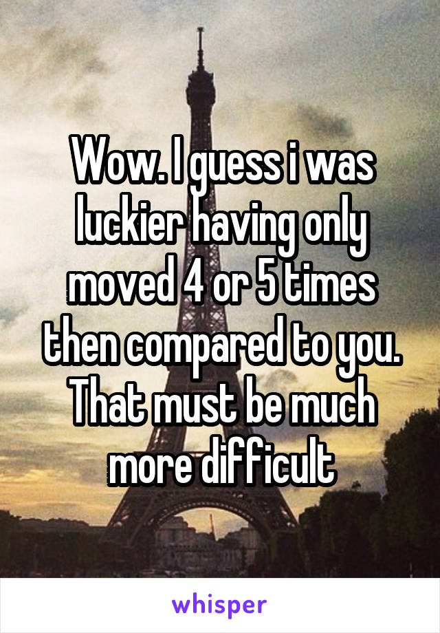 Wow. I guess i was luckier having only moved 4 or 5 times then compared to you. That must be much more difficult