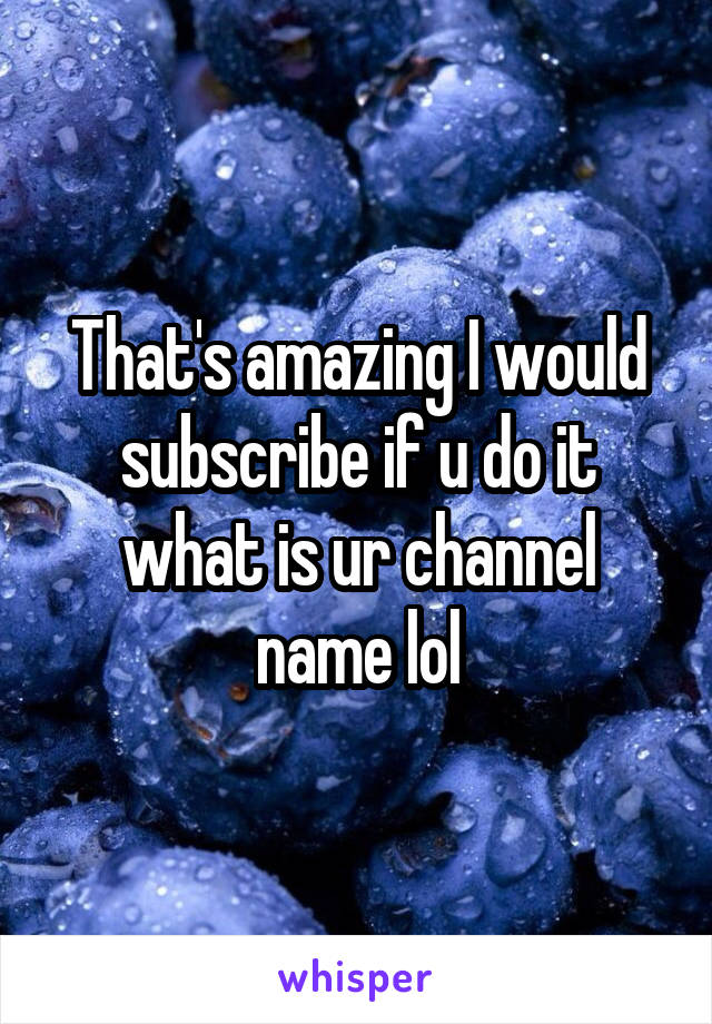 That's amazing I would subscribe if u do it what is ur channel name lol