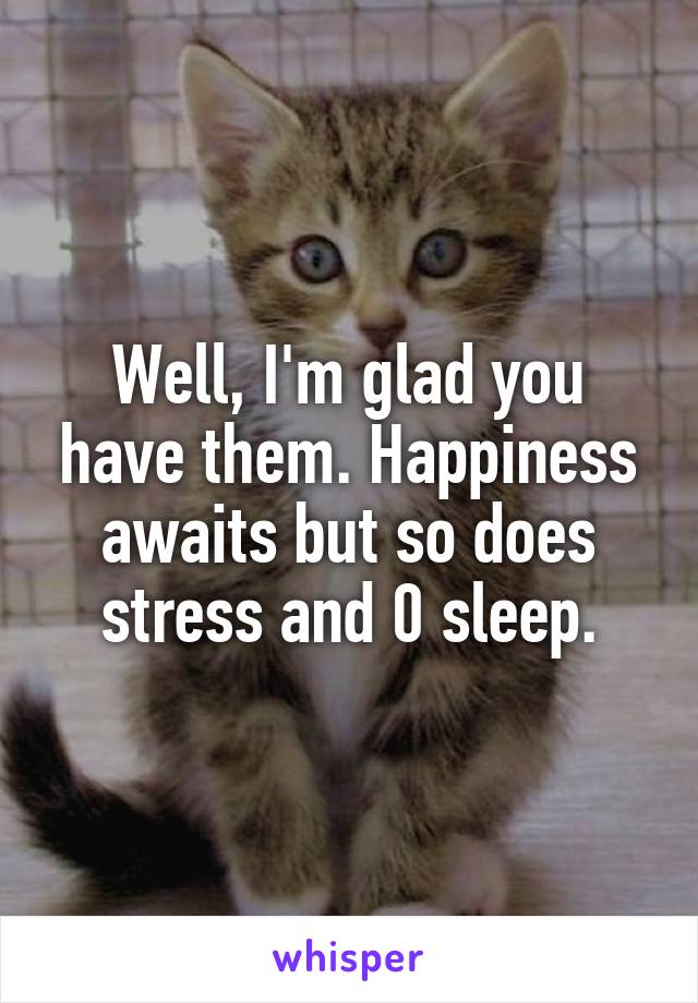 Well, I'm glad you have them. Happiness awaits but so does stress and 0 sleep.