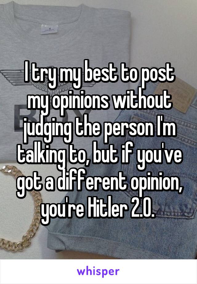 I try my best to post my opinions without judging the person I'm talking to, but if you've got a different opinion, you're Hitler 2.0. 