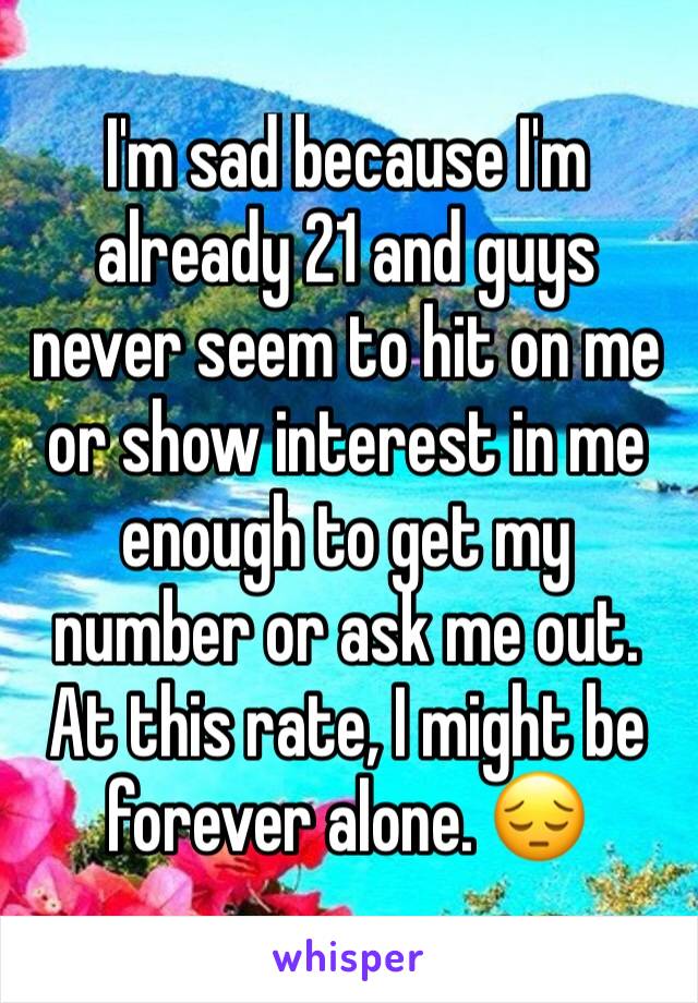 I'm sad because I'm already 21 and guys never seem to hit on me or show interest in me enough to get my number or ask me out. At this rate, I might be forever alone. 😔