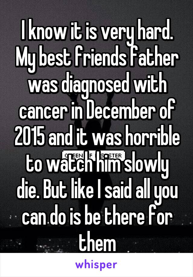 I know it is very hard. My best friends father was diagnosed with cancer in December of 2015 and it was horrible to watch him slowly die. But like I said all you can do is be there for them