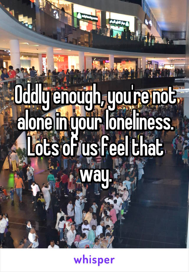 Oddly enough, you're not alone in your loneliness. Lots of us feel that way.