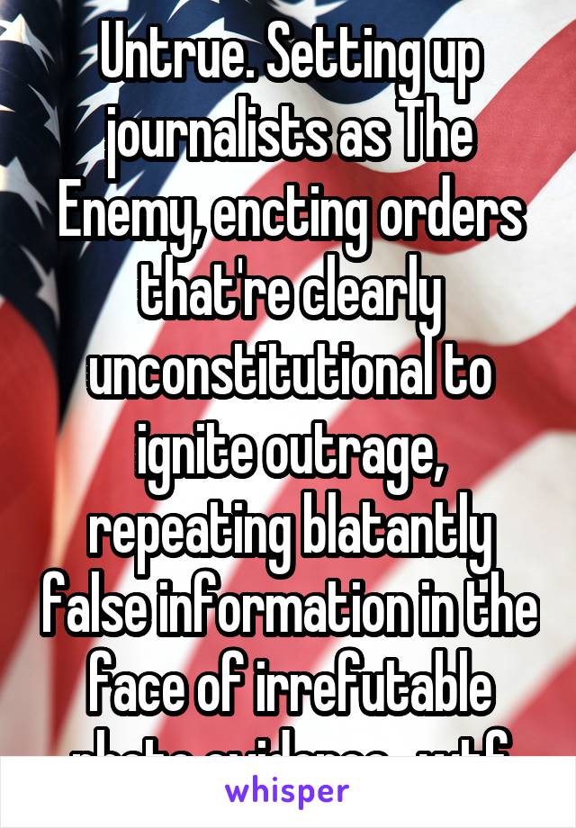 Untrue. Setting up journalists as The Enemy, encting orders that're clearly unconstitutional to ignite outrage, repeating blatantly false information in the face of irrefutable photo evidence...wtf