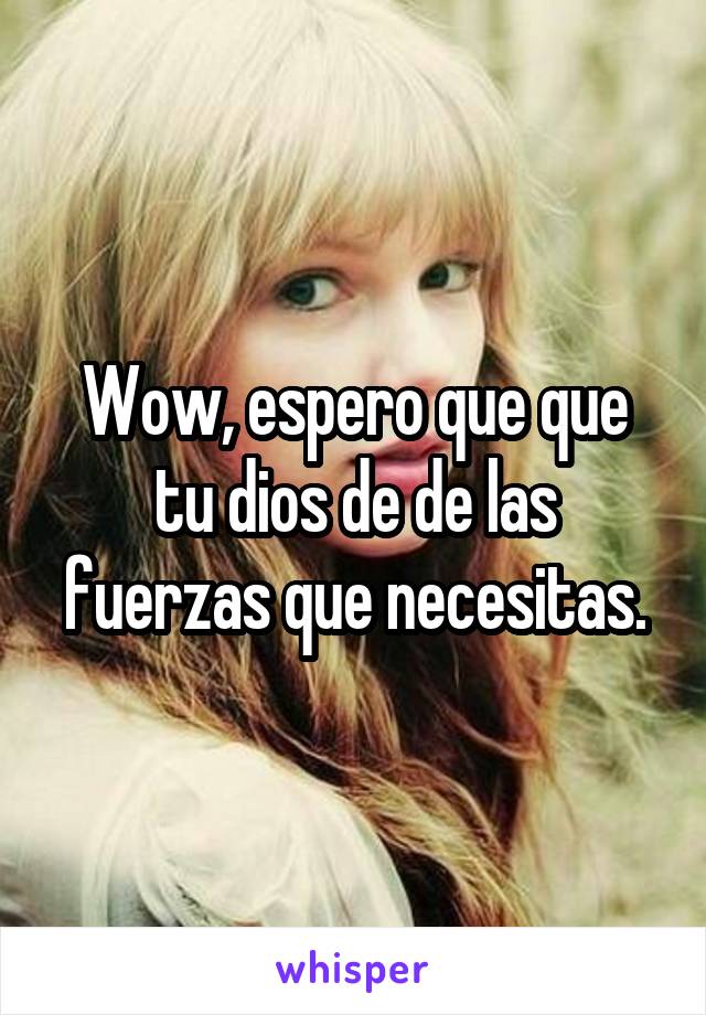 Wow, espero que que tu dios de de las fuerzas que necesitas.