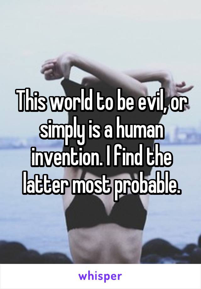 This world to be evil, or simply is a human invention. I find the latter most probable.