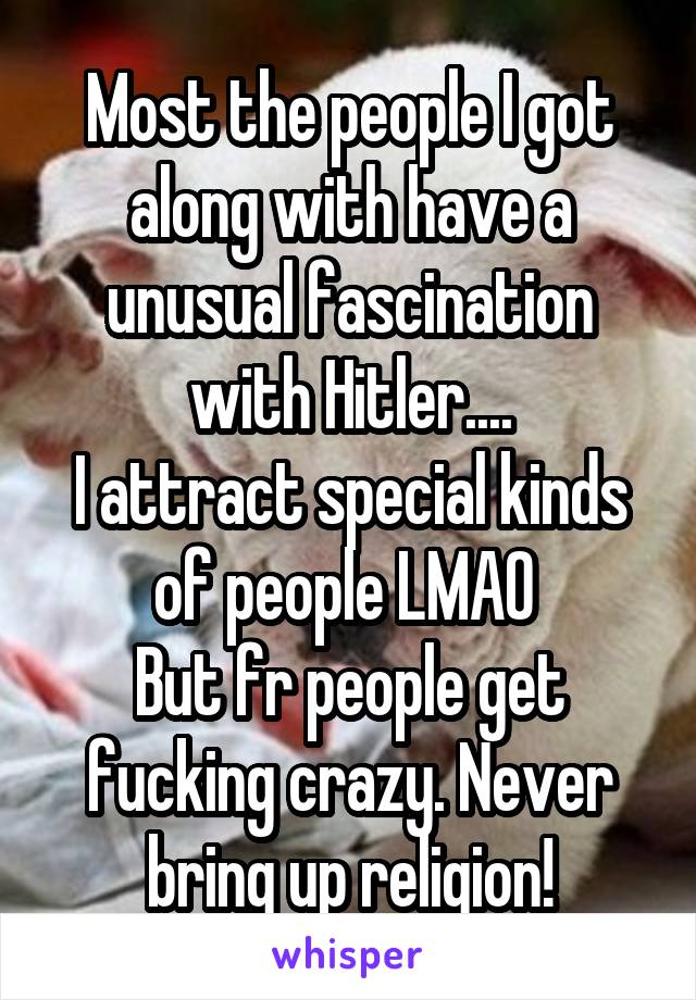 Most the people I got along with have a unusual fascination with Hitler....
I attract special kinds of people LMAO 
But fr people get fucking crazy. Never bring up religion!