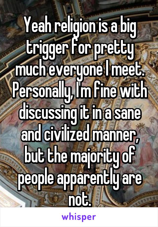 Yeah religion is a big trigger for pretty much everyone I meet. Personally, I'm fine with discussing it in a sane and civilized manner, but the majority of people apparently are not.