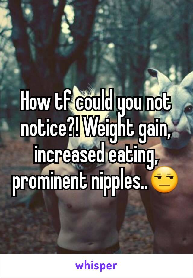 How tf could you not notice?! Weight gain, increased eating, prominent nipples..😒