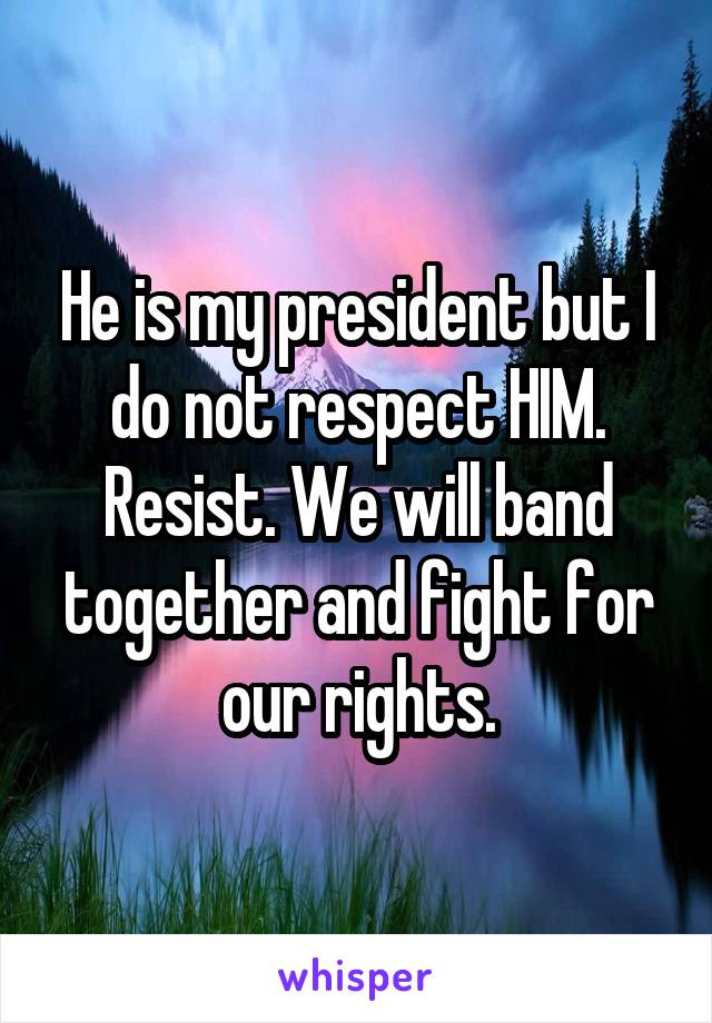 He is my president but I do not respect HIM. Resist. We will band together and fight for our rights.