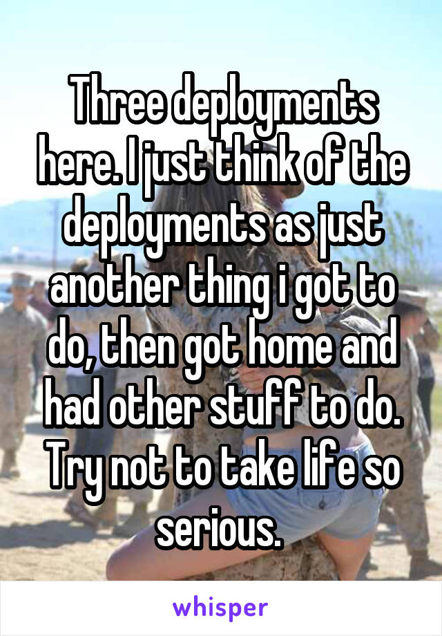 Three deployments here. I just think of the deployments as just another thing i got to do, then got home and had other stuff to do. Try not to take life so serious. 