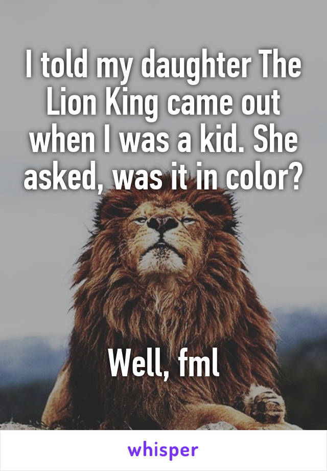 I told my daughter The Lion King came out when I was a kid. She asked, was it in color?




Well, fml
