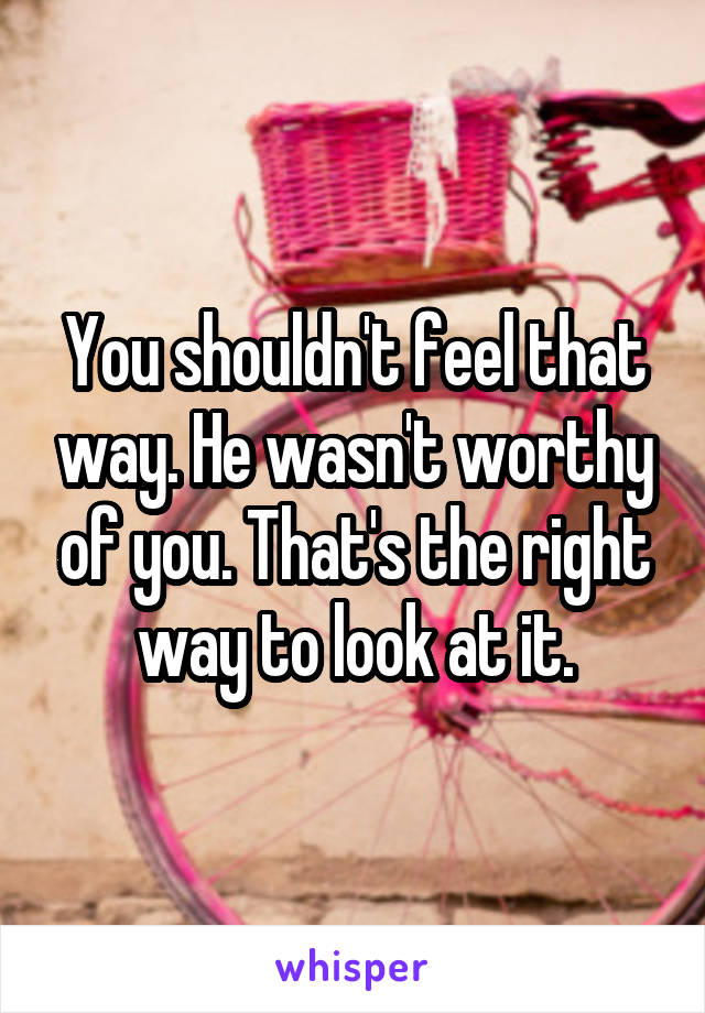 You shouldn't feel that way. He wasn't worthy of you. That's the right way to look at it.